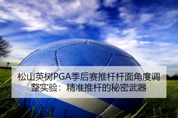 松山英树PGA季后赛推杆杆面角度调整实验：精准推杆的秘密武器