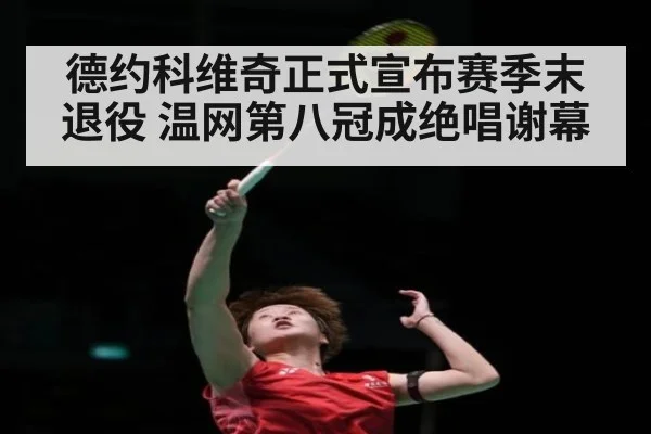 德约科维奇正式宣布赛季末退役 温网第八冠成绝唱谢幕