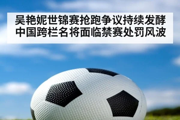 吴艳妮世锦赛抢跑争议持续发酵中国跨栏名将面临禁赛处罚风波