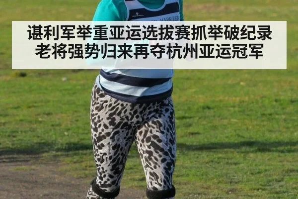 谌利军举重亚运选拔赛抓举破纪录老将强势归来再夺杭州亚运冠军