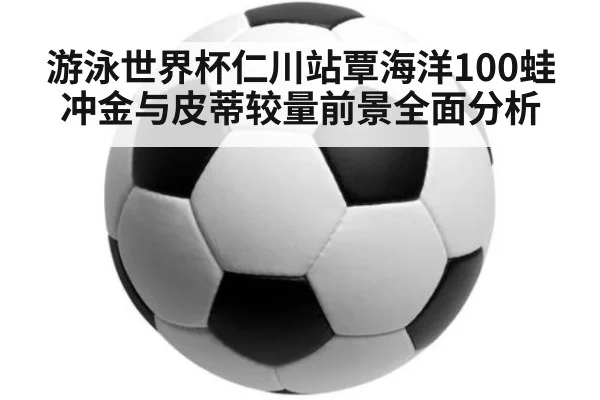 游泳世界杯仁川站覃海洋100蛙冲金与皮蒂较量前景全面分析